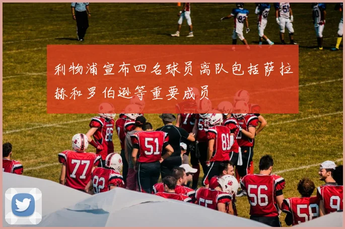 利物浦宣布四名球员离队包括萨拉赫和罗伯逊等重要成员