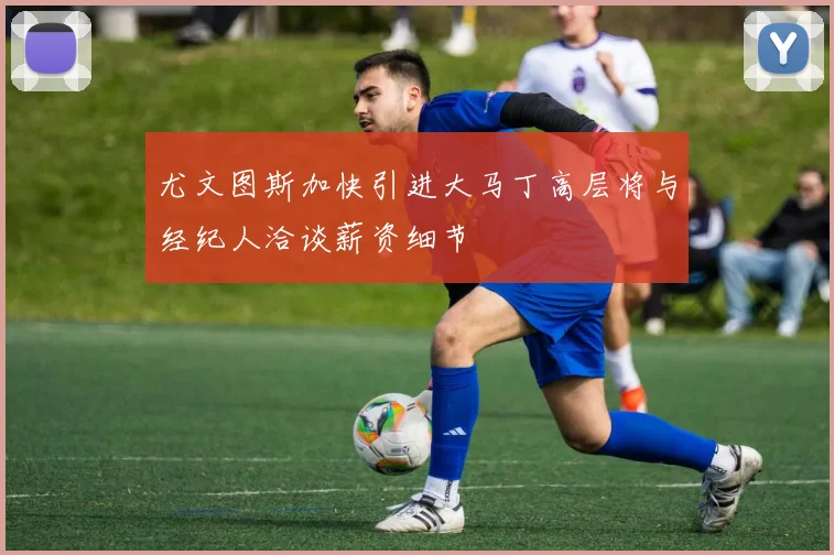 尤文图斯加快引进大马丁高层将与经纪人洽谈薪资细节