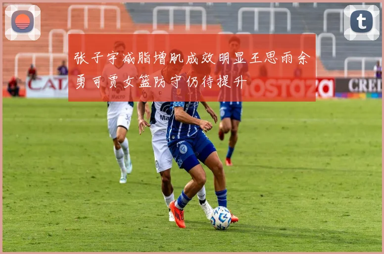 张子宇减脂增肌成效明显王思雨余勇可贾女篮防守仍待提升
