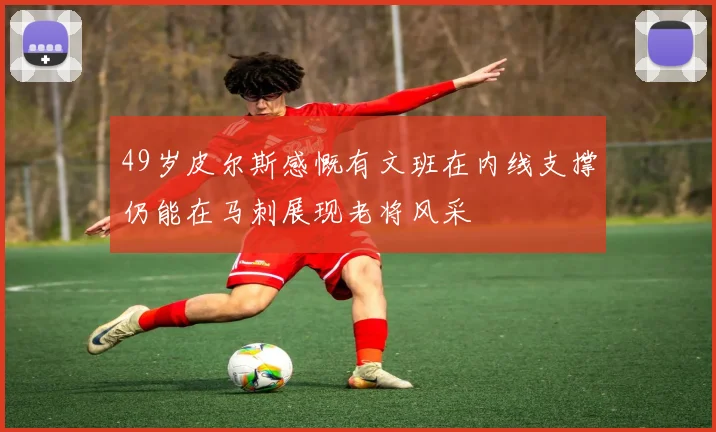 49岁皮尔斯感慨有文班在内线支撑仍能在马刺展现老将风采