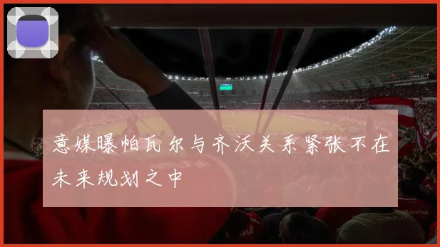 意媒曝帕瓦尔与齐沃关系紧张不在未来规划之中