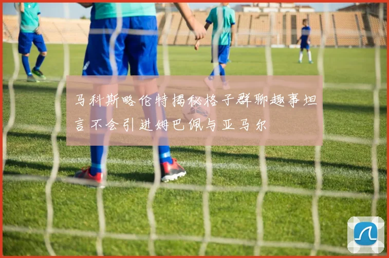 马科斯略伦特揭秘格子群聊趣事坦言不会引进姆巴佩与亚马尔