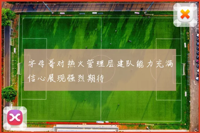 字母哥对热火管理层建队能力充满信心展现强烈期待