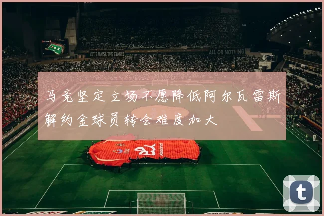 马竞坚定立场不愿降低阿尔瓦雷斯解约金球员转会难度加大