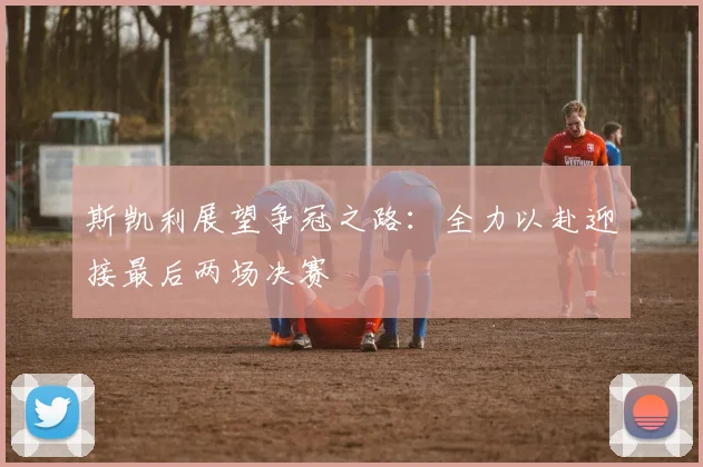 斯凯利展望争冠之路：全力以赴迎接最后两场决赛